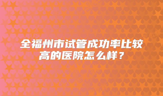 全福州市试管成功率比较高的医院怎么样？