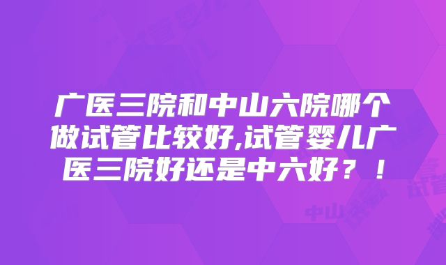 广医三院和中山六院哪个做试管比较好,试管婴儿广医三院好还是中六好?!