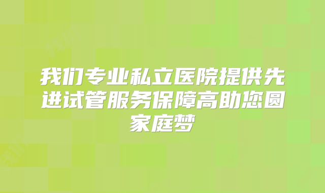 我们专业私立医院提供先进试管服务保障高助您圆家庭梦