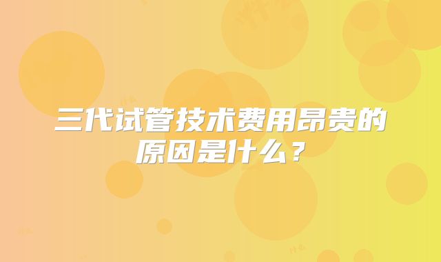 三代试管技术费用昂贵的原因是什么？