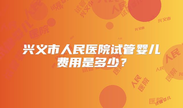 兴义市人民医院试管婴儿费用是多少？