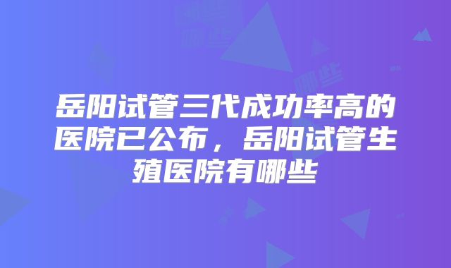 岳阳试管三代成功率高的医院已公布，岳阳试管生殖医院有哪些