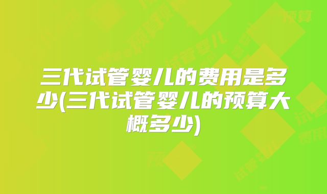 三代试管婴儿的费用是多少(三代试管婴儿的预算大概多少)