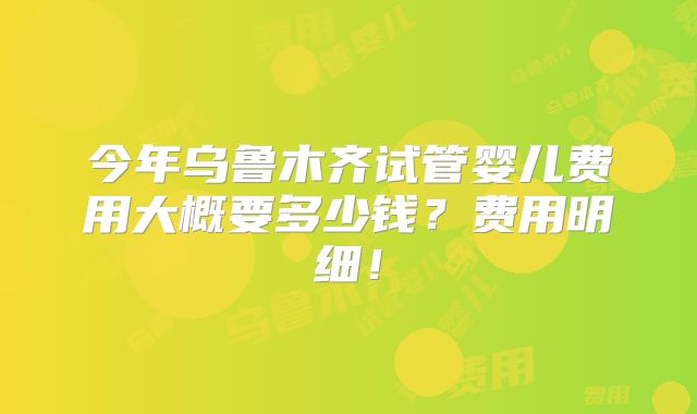 今年乌鲁木齐试管婴儿费用大概要多少钱？费用明细！