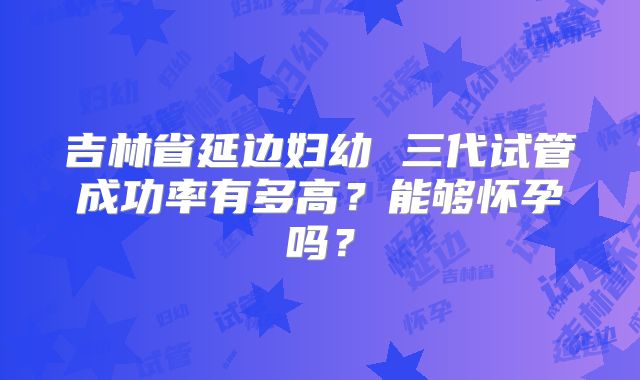 吉林省延边妇幼 三代试管成功率有多高?能够怀孕吗?