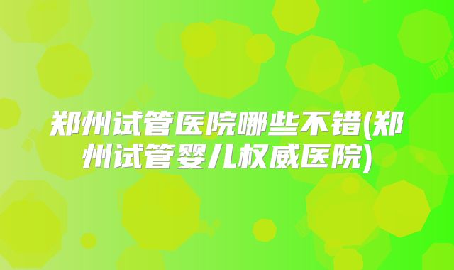 郑州试管医院哪些不错(郑州试管婴儿权威医院)