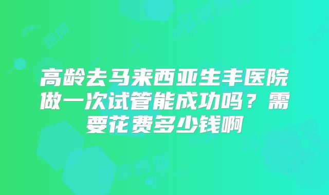 高龄去马来西亚生丰医院做一次试管能成功吗？需要花费多少钱啊