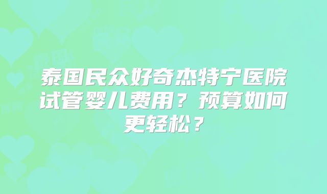 泰国民众好奇杰特宁医院试管婴儿费用？预算如何更轻松？