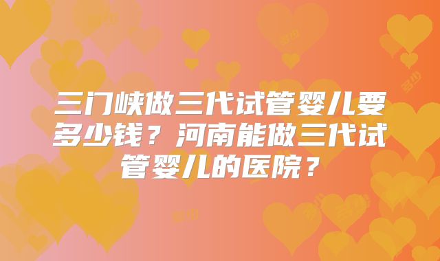 三门峡做三代试管婴儿要多少钱?河南能做三代试管婴儿的医院?