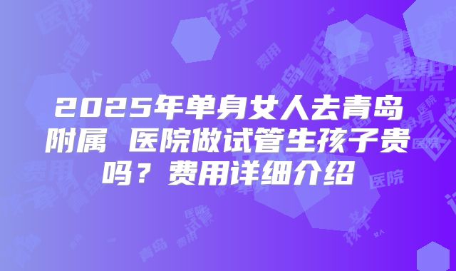 2025年单身女人去青岛附属 医院做试管生孩子贵吗？费用详细介绍