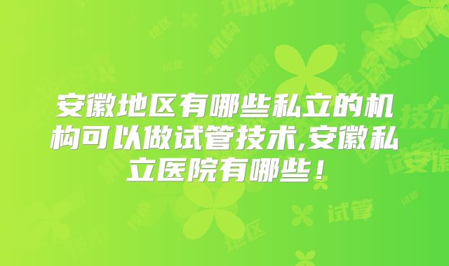 安徽地区有哪些私立的机构可以做试管技术,安徽私立医院有哪些！