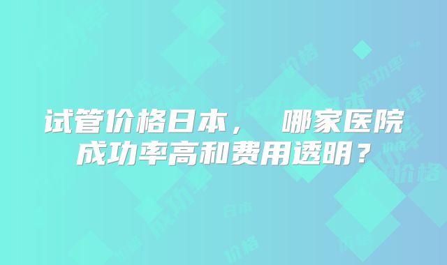 试管价格日本， 哪家医院成功率高和费用透明？