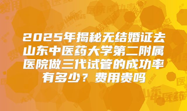 2025年揭秘无结婚证去山东中医药大学第二附属医院做三代试管的成功率有多少?费用贵吗