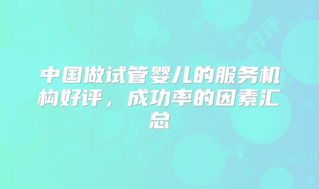 中国做试管婴儿的服务机构好评，成功率的因素汇总