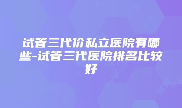 试管三代价私立医院有哪些-试管三代医院排名比较好