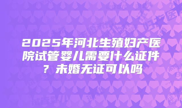 2025年河北生殖妇产医院试管婴儿需要什么证件?未婚无证可以吗