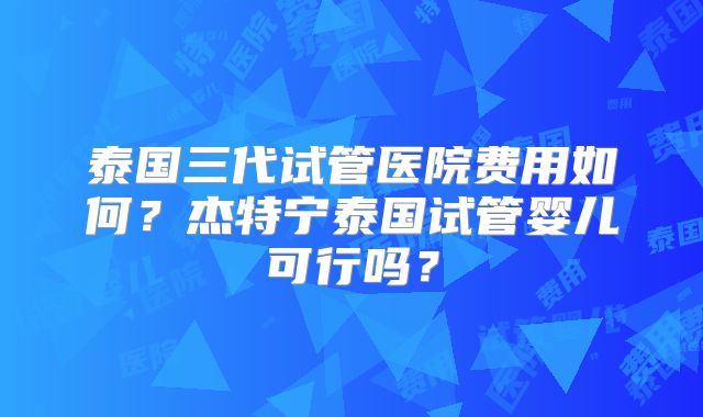 泰国三代试管医院费用如何？杰特宁泰国试管婴儿可行吗？