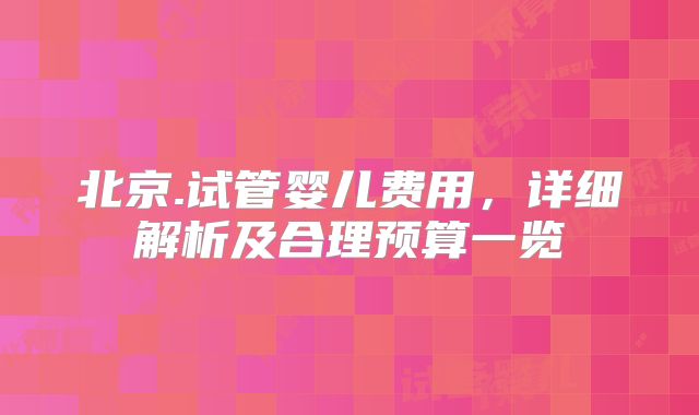 北京.试管婴儿费用，详细解析及合理预算一览