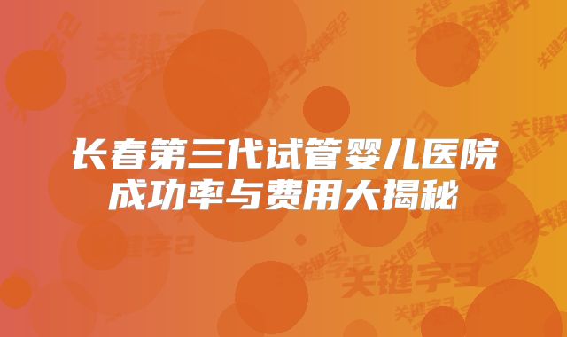 长春第三代试管婴儿医院成功率与费用大揭秘