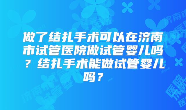 做了结扎手术可以在济南市试管医院做试管婴儿吗？结扎手术能做试管婴儿吗？
