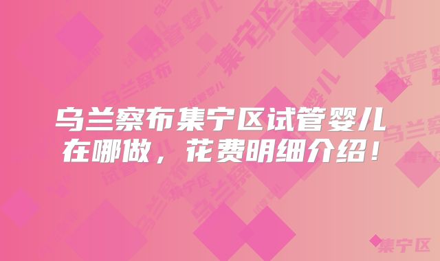 乌兰察布集宁区试管婴儿在哪做，花费明细介绍！