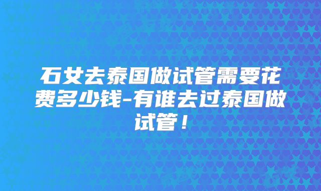 石女去泰国做试管需要花费多少钱-有谁去过泰国做试管!