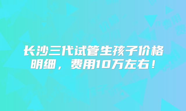 长沙三代试管生孩子价格明细,费用10万左右!