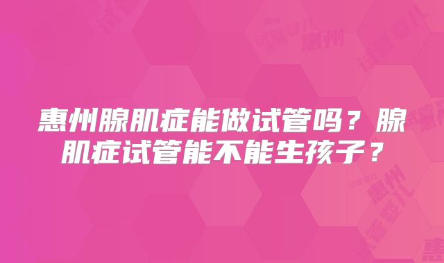 惠州腺肌症能做试管吗?腺肌症试管能不能生孩子?