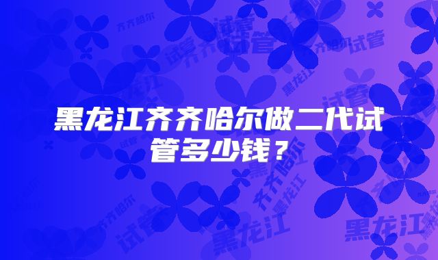 黑龙江齐齐哈尔做二代试管多少钱?