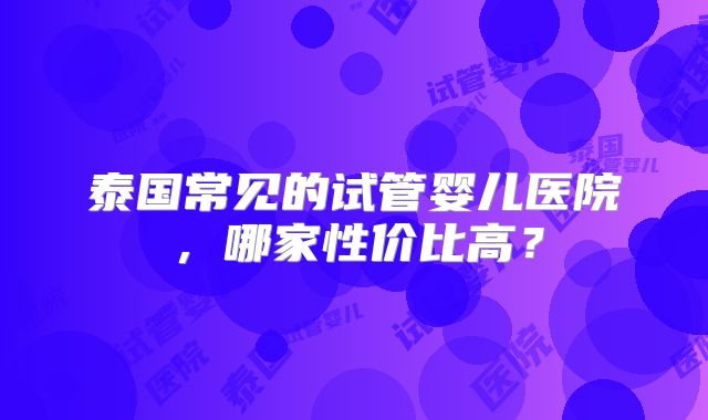 泰国常见的试管婴儿医院，哪家性价比高？