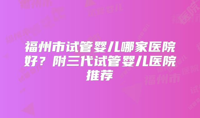 福州市试管婴儿哪家医院好？附三代试管婴儿医院推荐