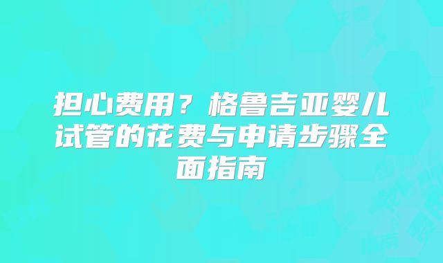 担心费用？格鲁吉亚婴儿试管的花费与申请步骤全面指南