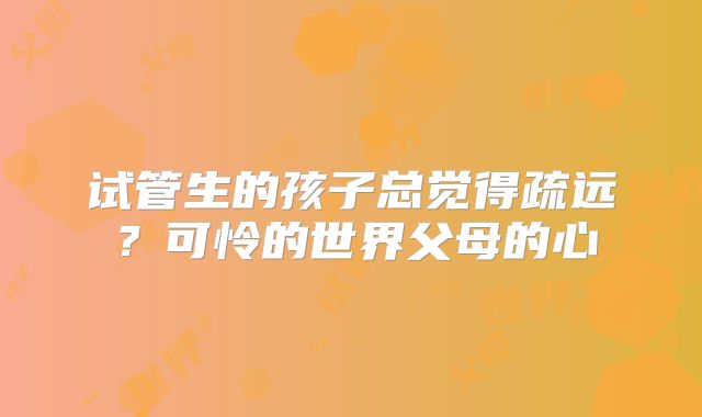 试管生的孩子总觉得疏远？可怜的世界父母的心