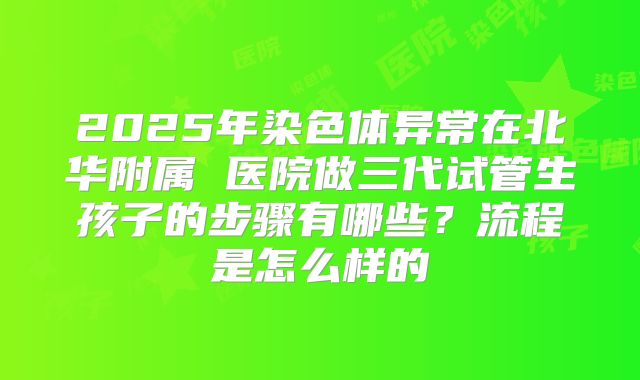 2025年染色体异常在北华附属 医院做三代试管生孩子的步骤有哪些？流程是怎么样的