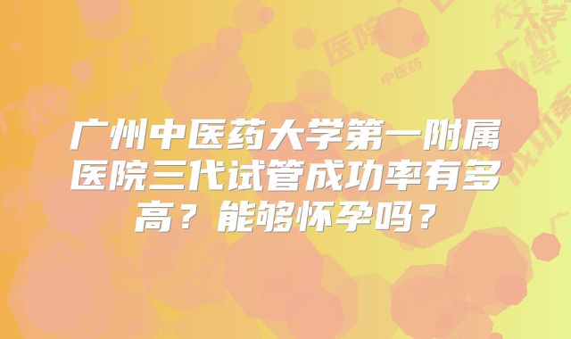 广州中医药大学第一附属医院三代试管成功率有多高？能够怀孕吗？