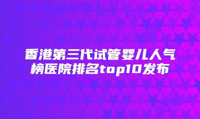 香港第三代试管婴儿人气榜医院排名top10发布