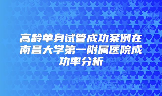高龄单身试管成功案例在南昌大学第一附属医院成功率分析