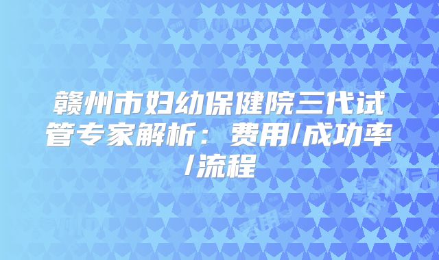 赣州市妇幼保健院三代试管专家解析:费用/成功率/流程