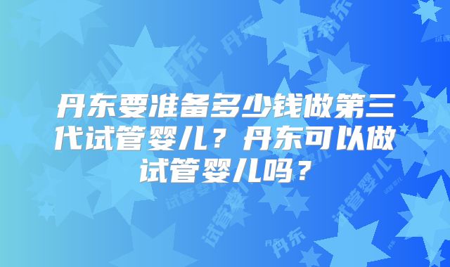 丹东要准备多少钱做第三代试管婴儿?丹东可以做试管婴儿吗?