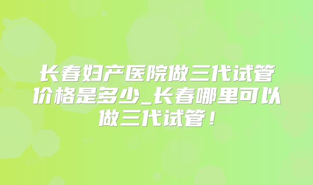 长春妇产医院做三代试管价格是多少_长春哪里可以做三代试管!