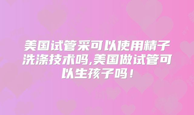 美国试管采可以使用精子洗涤技术吗,美国做试管可以生孩子吗！
