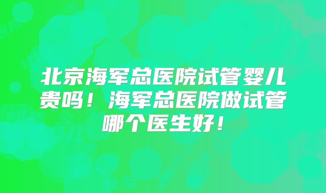 北京海军总医院试管婴儿贵吗!海军总医院做试管哪个医生好!
