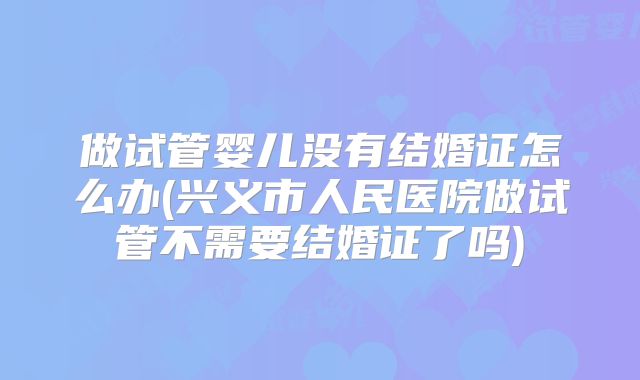 做试管婴儿没有结婚证怎么办(兴义市人民医院做试管不需要结婚证了吗)