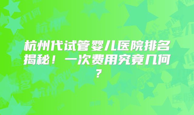 杭州代试管婴儿医院排名揭秘！一次费用究竟几何？