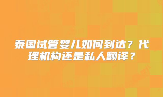 泰国试管婴儿如何到达？代理机构还是私人翻译？