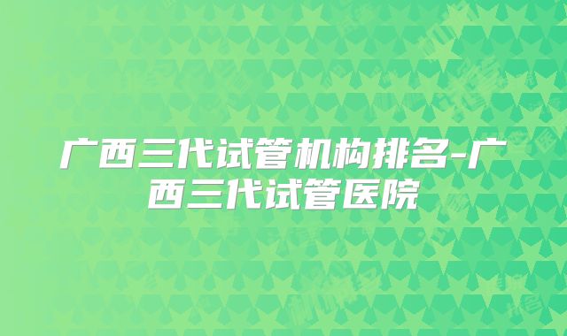 广西三代试管机构排名-广西三代试管医院