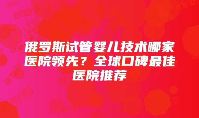 俄罗斯试管婴儿技术哪家医院领先?全球口碑最佳医院推荐