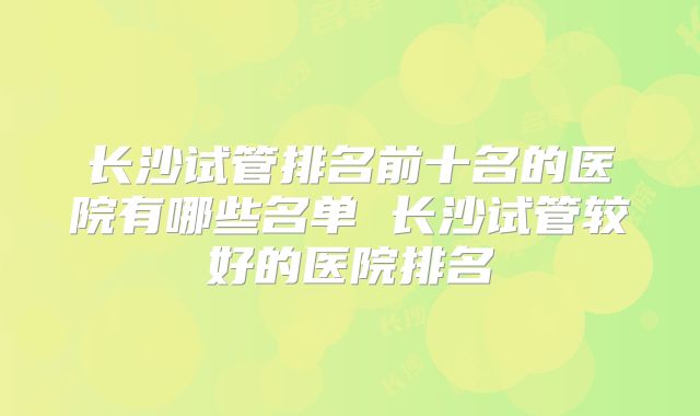长沙试管排名前十名的医院有哪些名单 长沙试管较好的医院排名