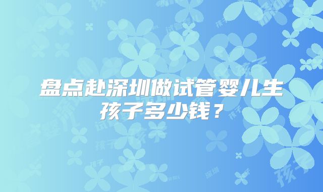 盘点赴深圳做试管婴儿生孩子多少钱?