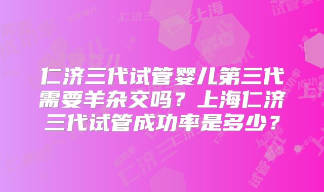 仁济三代试管婴儿第三代需要羊杂交吗?上海仁济三代试管成功率是多少?
